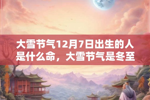 大雪节气12月7日出生的人是什么命，大雪节气是冬至吗？