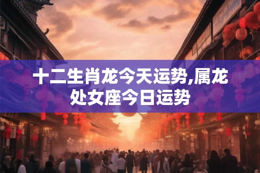 十二生肖龙今天运势,属龙处女座今日运势