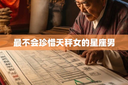 最不会珍惜天秤女的星座男 最不会珍惜天秤女的星座男