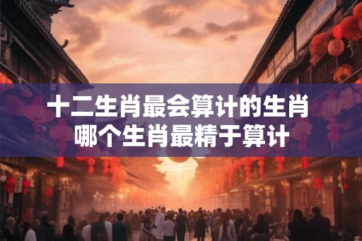 十二生肖最会算计的生肖 哪个生肖最精于算计 十二生肖最会算计的生肖 哪个生肖最精于算计