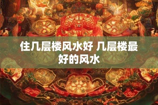 住几层楼风水好 几层楼最好的风水
