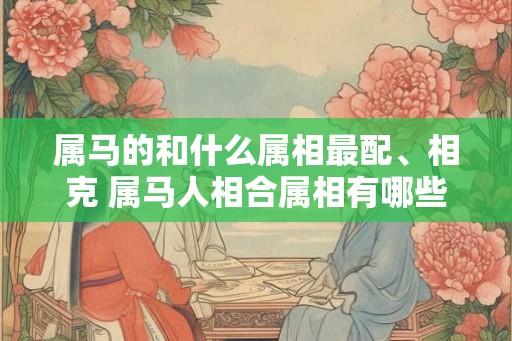 属马的和什么属相最配、相克 属马人相合属相有哪些 属马的和什么属相最配、相克 属马人相合属相有哪些