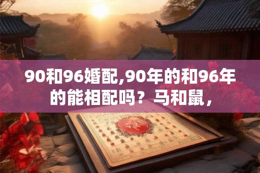 90和96婚配,90年的和96年的能相配吗?马和鼠, 90和96婚配,90年的和96年的能相配吗?马和鼠,
