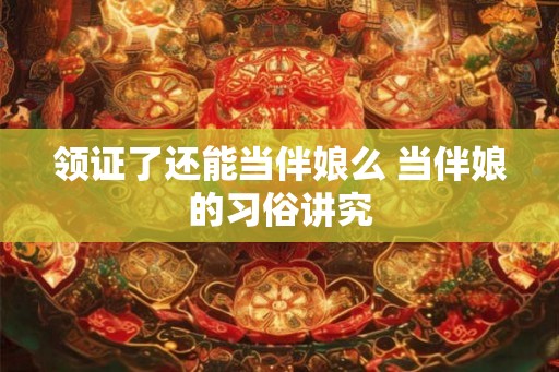 领证了还能当伴娘么 当伴娘的习俗讲究