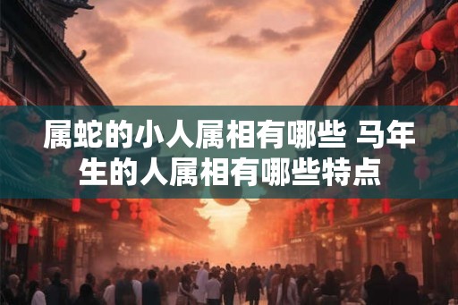 属蛇的小人属相有哪些 马年生的人属相有哪些特点
