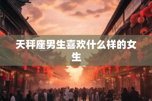 天秤座男生喜欢什么样的女生 天秤座男生喜欢什么样的女生