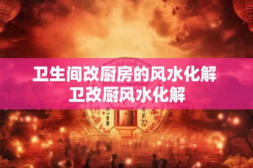 卫生间改厨房的风水化解 卫改厨风水化解