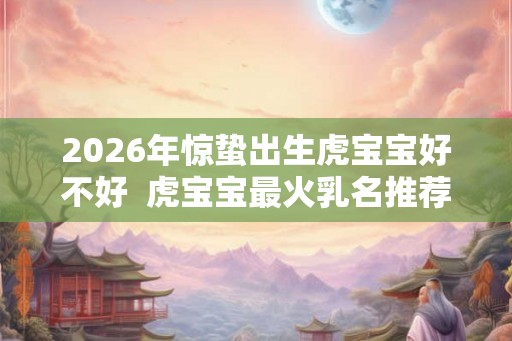2026年惊蛰出生虎宝宝好不好 虎宝宝最火乳名推荐 2026年惊蛰出生虎宝宝好不好 虎宝宝最火乳名推荐