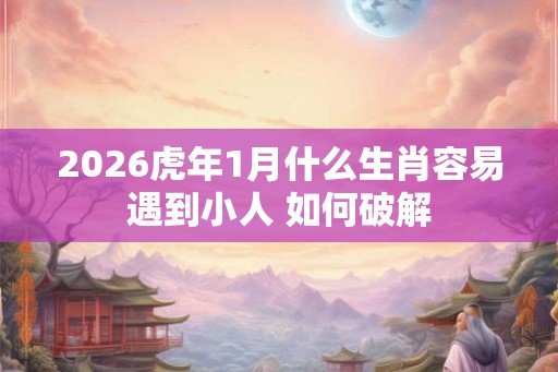 2026虎年1月什么生肖容易遇到小人 如何破解
