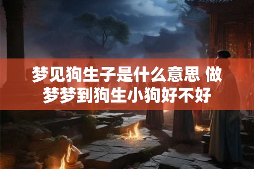 梦见狗生子是什么意思 做梦梦到狗生小狗好不好