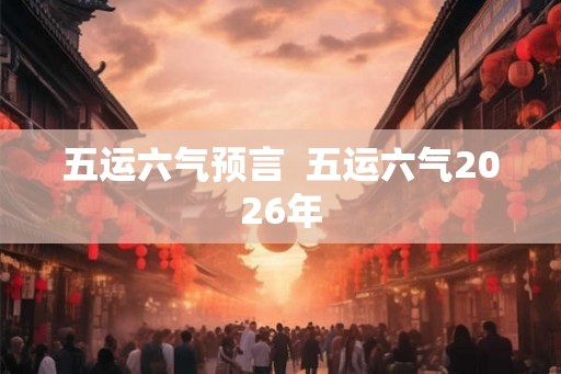 五运六气预言 五运六气2026年 五运六气预言 五运六气2026年