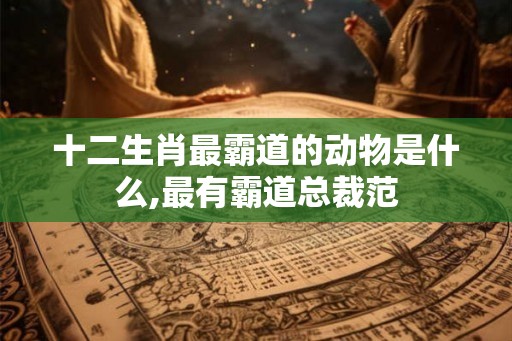 十二生肖最霸道的动物是什么,最有霸道总裁范