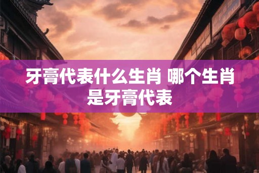 牙膏代表什么生肖 哪个生肖是牙膏代表