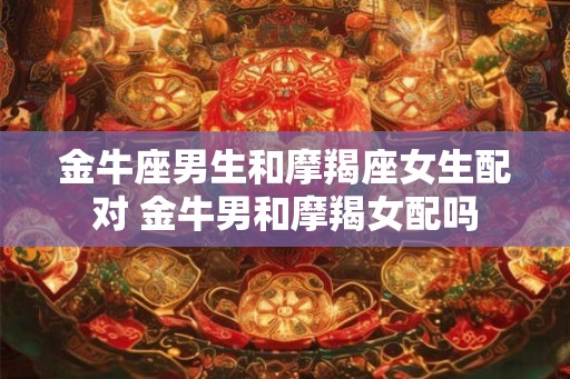 金牛座男生和摩羯座女生配对 金牛男和摩羯女配吗