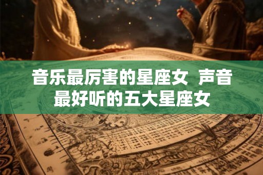 音乐最厉害的星座女  声音最好听的五大星座女