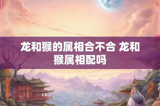 龙和猴的属相合不合 龙和猴属相配吗 龙和猴的属相合不合 龙和猴属相配吗