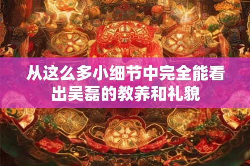 从这么多小细节中完全能看出吴磊的教养和礼貌