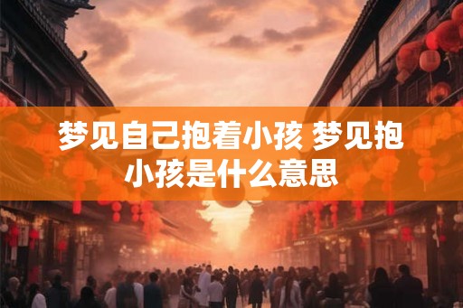 梦见自己抱着小孩 梦见抱小孩是什么意思 梦见自己抱着小孩 梦见抱小孩是什么意思