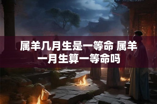 属羊几月生是一等命 属羊一月生算一等命吗