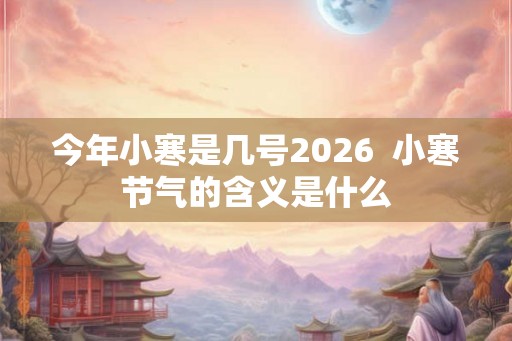 今年小寒是几号2026  小寒节气的含义是什么