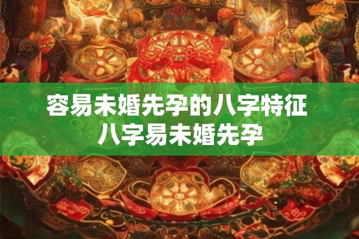 容易未婚先孕的八字特征 八字易未婚先孕 容易未婚先孕的八字特征 八字易未婚先孕