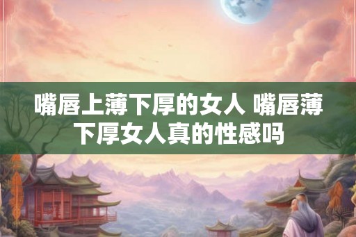 嘴唇上薄下厚的女人 嘴唇薄下厚女人真的性感吗