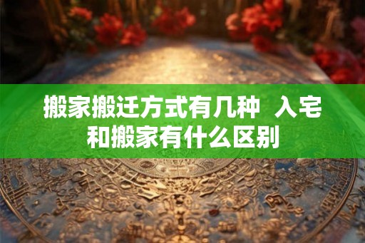 搬家搬迁方式有几种  入宅和搬家有什么区别