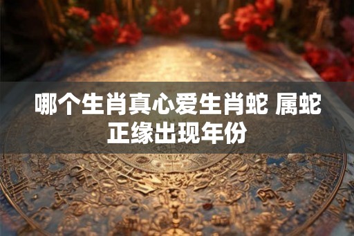 哪个生肖真心爱生肖蛇 属蛇正缘出现年份