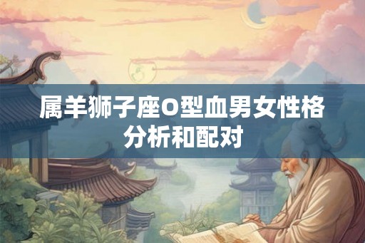 属羊狮子座O型血男女性格分析和配对 属羊狮子座O型血男女性格分析和配对