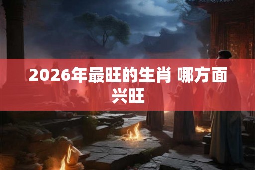 2026年最旺的生肖 哪方面兴旺 2026年最旺的生肖 哪方面兴旺