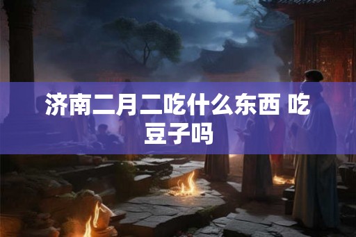 济南二月二吃什么东西 吃豆子吗