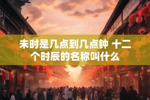 未时是几点到几点钟 十二个时辰的名称叫什么