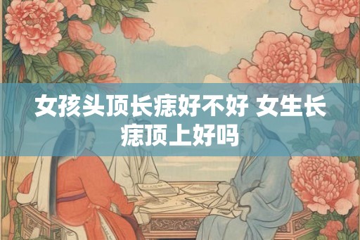 女孩头顶长痣好不好 女生长痣顶上好吗