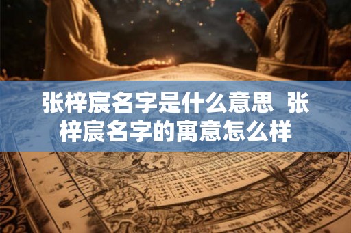 张梓宸名字是什么意思 张梓宸名字的寓意怎么样 张梓宸名字是什么意思 张梓宸名字的寓意怎么样
