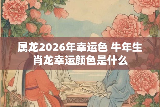 属龙2026年幸运色 牛年生肖龙幸运颜色是什么