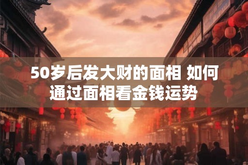 50岁后发大财的面相 如何通过面相看金钱运势