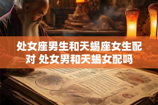 处女座男生和天蝎座女生配对 处女男和天蝎女配吗