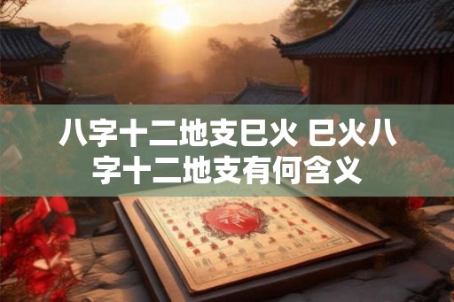 八字十二地支巳火 巳火八字十二地支有何含义