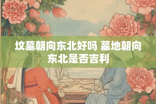 坟墓朝向东北好吗 墓地朝向东北是否吉利 坟墓朝向东北好吗 墓地朝向东北是否吉利