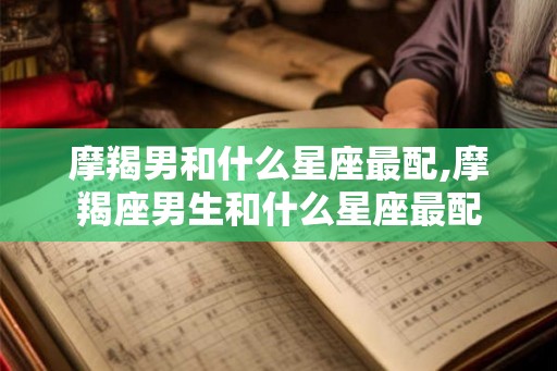 摩羯男和什么星座最配,摩羯座男生和什么星座最配