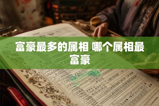 富豪最多的属相 哪个属相最富豪 富豪最多的属相 哪个属相最富豪