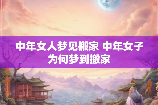 中年女人梦见搬家 中年女子为何梦到搬家