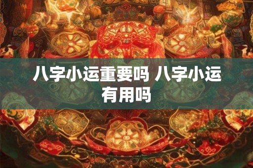 八字小运重要吗 八字小运有用吗 八字小运重要吗 八字小运有用吗