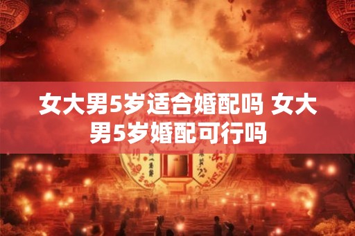 女大男5岁适合婚配吗 女大男5岁婚配可行吗