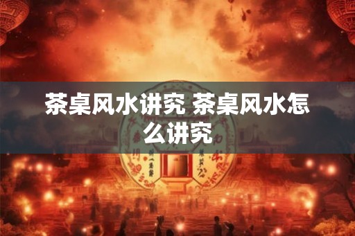 茶桌风水讲究 茶桌风水怎么讲究 茶桌风水讲究 茶桌风水怎么讲究