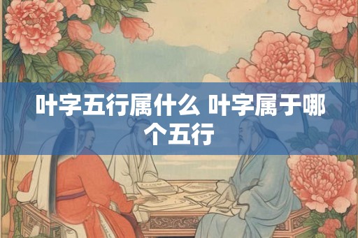 叶字五行属什么 叶字属于哪个五行 叶字五行属什么 叶字属于哪个五行