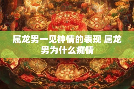 属龙男一见钟情的表现 属龙男为什么痴情