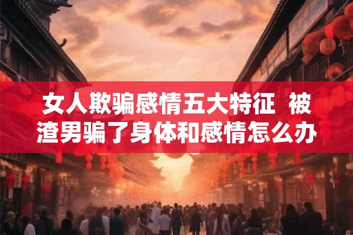 女人欺骗感情五大特征  被渣男骗了身体和感情怎么办