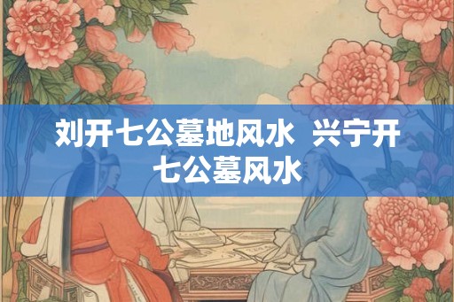 刘开七公墓地风水  兴宁开七公墓风水