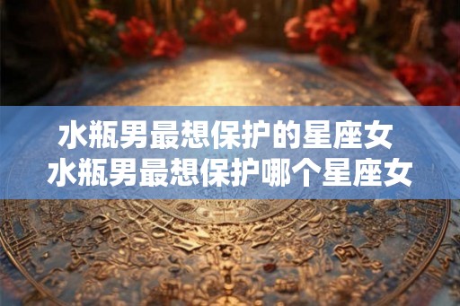水瓶男最想保护的星座女 水瓶男最想保护哪个星座女